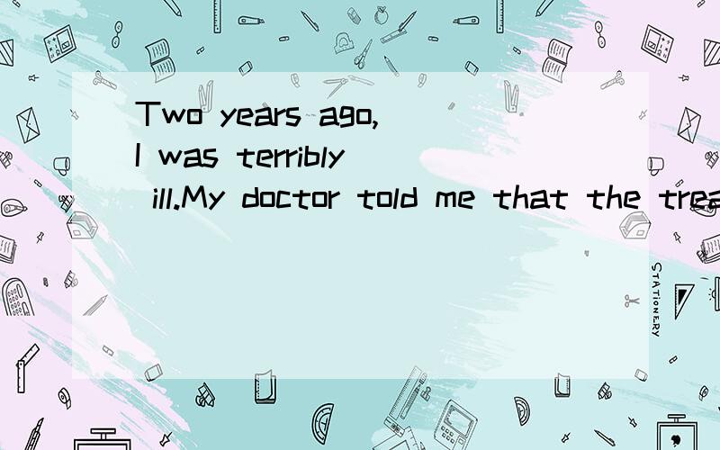 Two years ago,I was terribly ill.My doctor told me that the treatment would probably last afair long time.Scared and sad,I was in deep depression,unable to do anything except lying in my bed all day.Then,on a warm sunny day,walking in a park near my