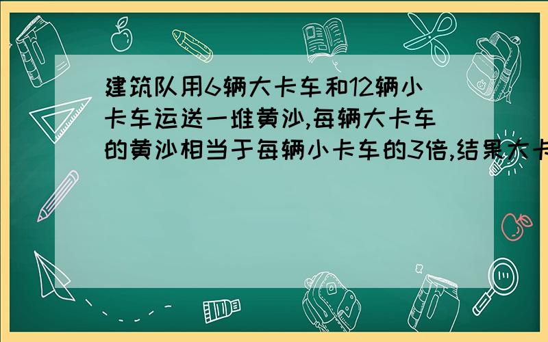 建筑队用6辆大卡车和12辆小卡车运送一堆黄沙,每辆大卡车的黄沙相当于每辆小卡车的3倍,结果大卡车比小车多运黄沙9吨.大卡车和小卡车每辅各运多少吨黄沙?