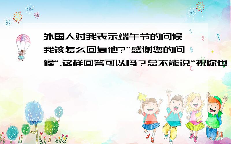 外国人对我表示端午节的问候,我该怎么回复他?“感谢您的问候”，这样回答可以吗？总不能说“祝你也一样”吧