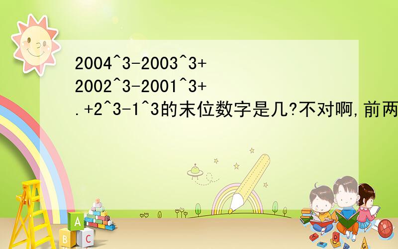 2004^3-2003^3+2002^3-2001^3+.+2^3-1^3的末位数字是几?不对啊,前两组对 第三组 2000^3-1999^3末位数字不是7.所以不对.