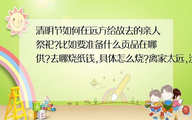 清明节如何在远方给故去的亲人祭祀?比如要准备什么贡品在哪供?去哪烧纸钱,具体怎么烧?离家太远,没有时间回去,只好在远方给逝去的亲人拜祭一下.求真诚的答案 不懂的不要误导