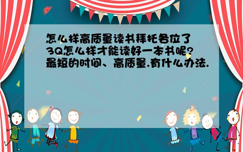 怎么样高质量读书拜托各位了 3Q怎么样才能读好一本书呢?最短的时间、高质量.有什么办法.