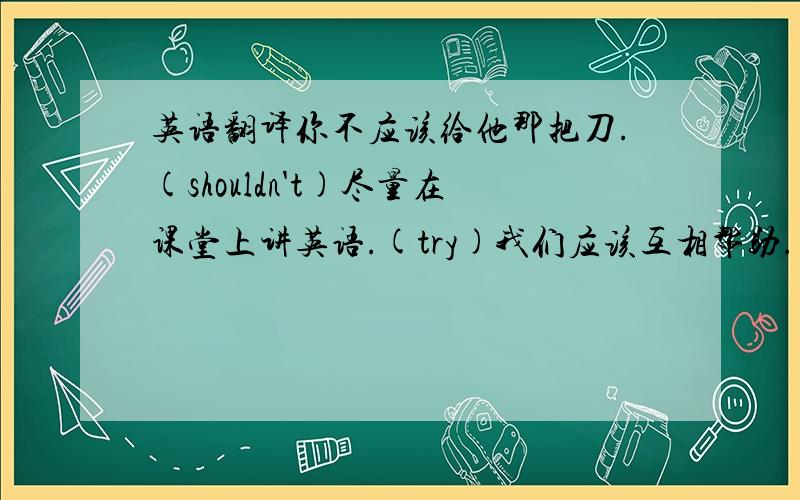 英语翻译你不应该给他那把刀.(shouldn't)尽量在课堂上讲英语.(try)我们应该互相帮助.(each other)你还想要什么?