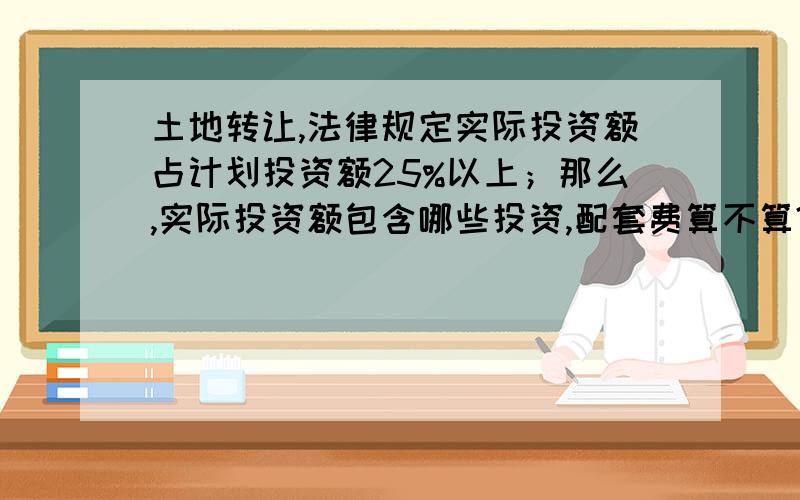 土地转让,法律规定实际投资额占计划投资额25%以上；那么,实际投资额包含哪些投资,配套费算不算?另,计划投资额都有哪些计算方法和查找来源