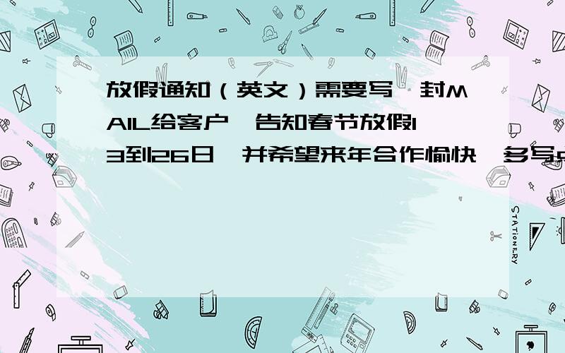 放假通知（英文）需要写一封MAIL给客户,告知春节放假13到26日,并希望来年合作愉快,多写点多加分噢~