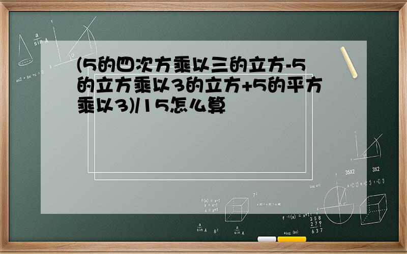 (5的四次方乘以三的立方-5的立方乘以3的立方+5的平方乘以3)/15怎么算