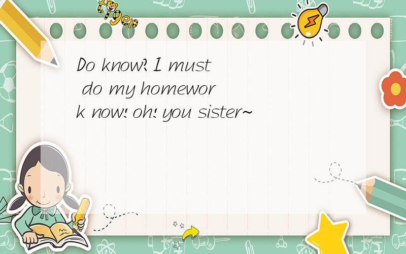 Do know?I must do my homework now!oh!you sister~