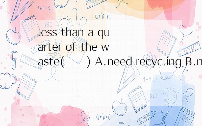 less than a quarter of the waste(      ) A.need recycling B.needs to recycle C.needs recycling D...less than a quarter of the waste(      )A.need recycling B.needs to recycle C.needs recycling D.need to recycle