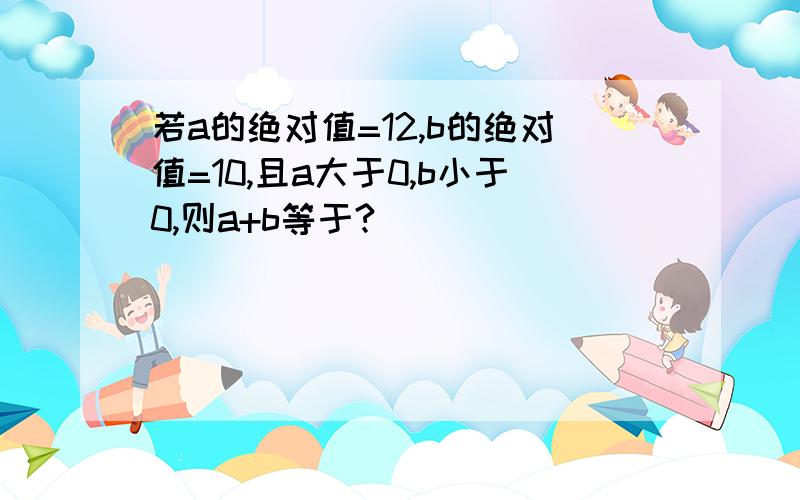 若a的绝对值=12,b的绝对值=10,且a大于0,b小于0,则a+b等于?