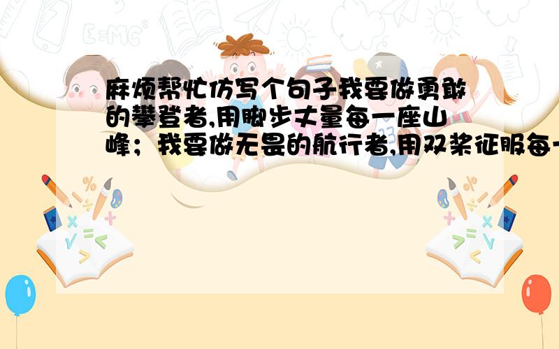 麻烦帮忙仿写个句子我要做勇敢的攀登者,用脚步丈量每一座山峰；我要做无畏的航行者,用双桨征服每一处险滩；我要做_________________,__________________.麻烦填一下,3Q~最好有两种