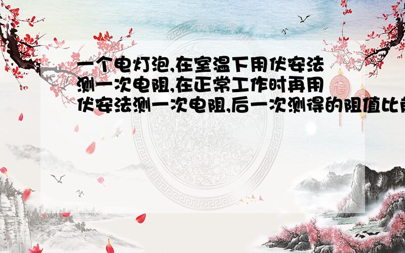 一个电灯泡,在室温下用伏安法测一次电阻,在正常工作时再用伏安法测一次电阻,后一次测得的阻值比前一次测得的阻值大10倍以上下面说法正确的是：A·是第一次测量时,把电流表、电压表示