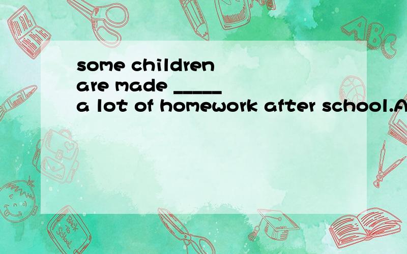 some children are made _____a lot of homework after school.A.do B.doing C.to do D.done