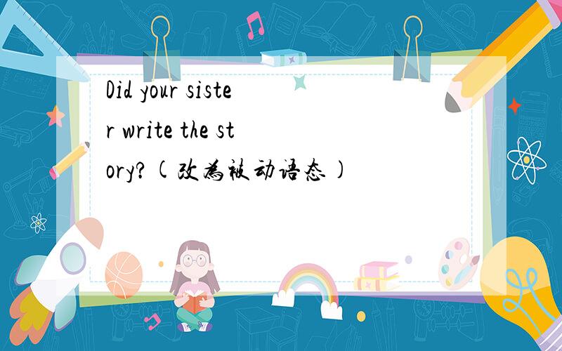 Did your sister write the story?(改为被动语态)