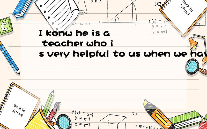 I konw he is a teacher who is very helpful to us when we have trouble.有没有什么语法错误?用 he is a teacher 造一个复合句还有什么复杂一些的句子,请写下来,