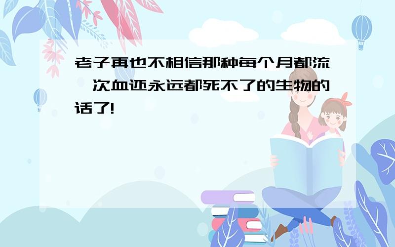 老子再也不相信那种每个月都流一次血还永远都死不了的生物的话了!