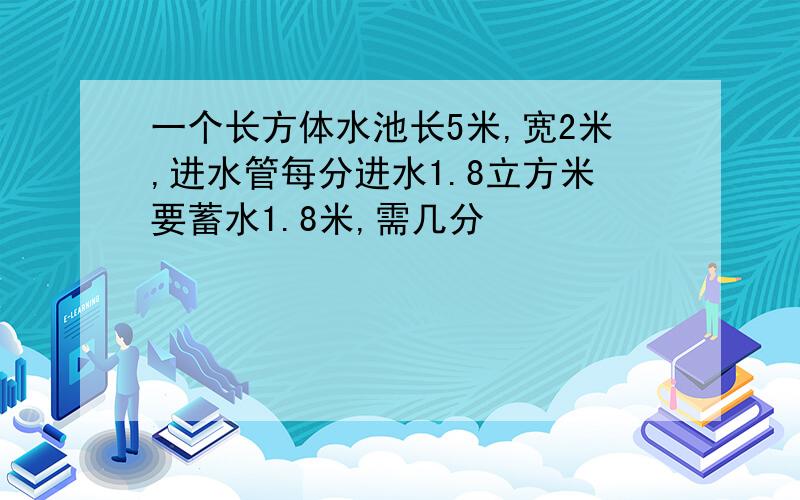 一个长方体水池长5米,宽2米,进水管每分进水1.8立方米要蓄水1.8米,需几分