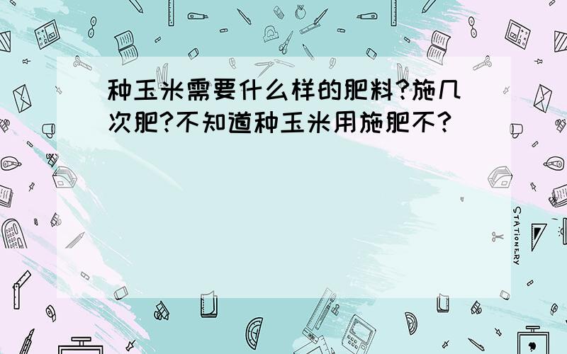 种玉米需要什么样的肥料?施几次肥?不知道种玉米用施肥不?