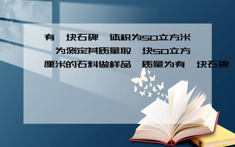 有一块石碑,体积为50立方米,为测定其质量取一块50立方厘米的石料做样品,质量为有一块石碑,体积为50立方米,为测定其质量取一块50立方厘米的石料做样品称得质量为140克,则石碑的质量为多