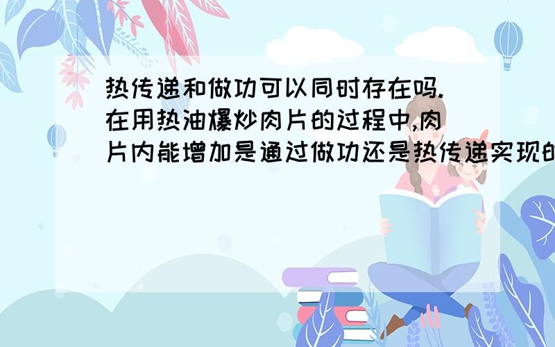 热传递和做功可以同时存在吗.在用热油爆炒肉片的过程中,肉片内能增加是通过做功还是热传递实现的.我怎么觉得都有呢.因为他炒了,不就是做功吗,热油不就是热传递吗?.