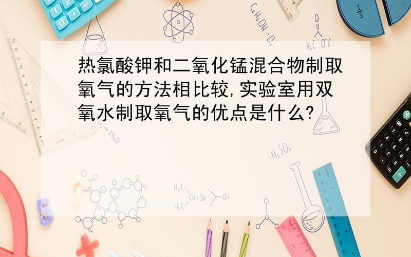 热氯酸钾和二氧化锰混合物制取氧气的方法相比较,实验室用双氧水制取氧气的优点是什么?