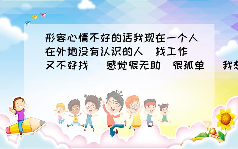 形容心情不好的话我现在一个人在外地没有认识的人  找工作又不好找   感觉很无助  很孤单   我想写关于这些的个性签名   不知道怎么写好    请各位帮帮忙