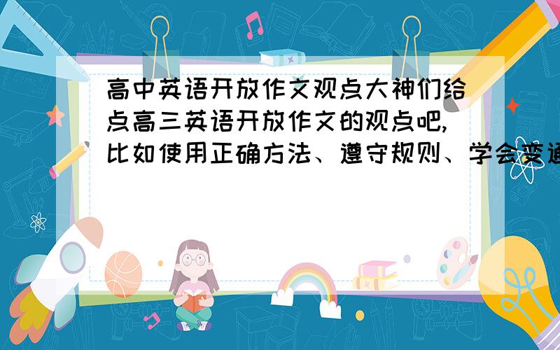 高中英语开放作文观点大神们给点高三英语开放作文的观点吧,比如使用正确方法、遵守规则、学会变通之类的,每种一两句就可以~若是好的话还加分!