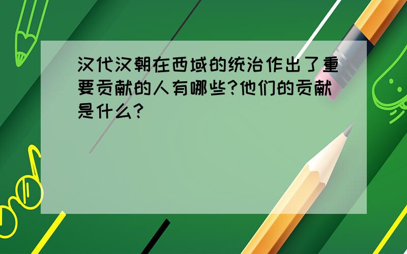 汉代汉朝在西域的统治作出了重要贡献的人有哪些?他们的贡献是什么?