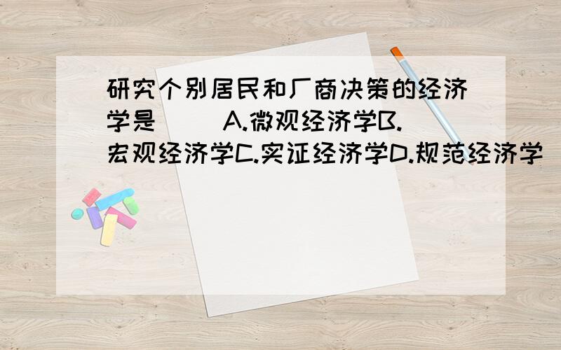 研究个别居民和厂商决策的经济学是( )A.微观经济学B.宏观经济学C.实证经济学D.规范经济学