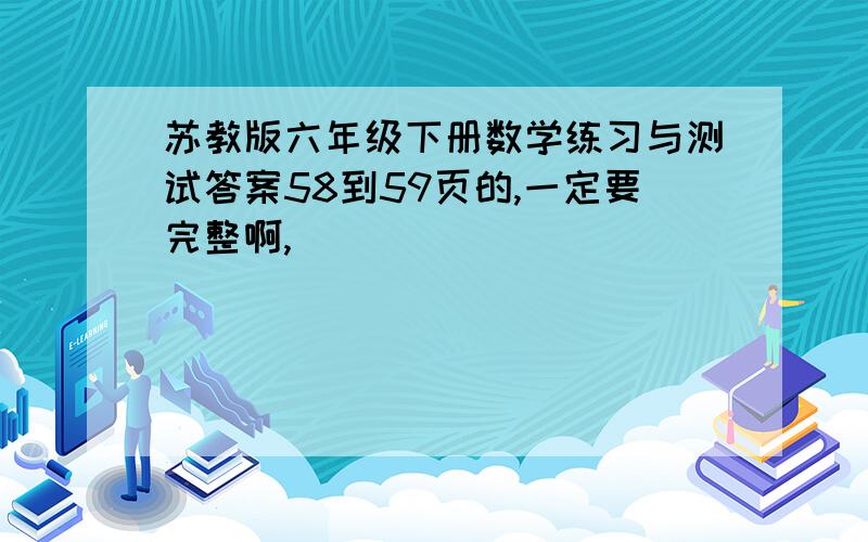 苏教版六年级下册数学练习与测试答案58到59页的,一定要完整啊,