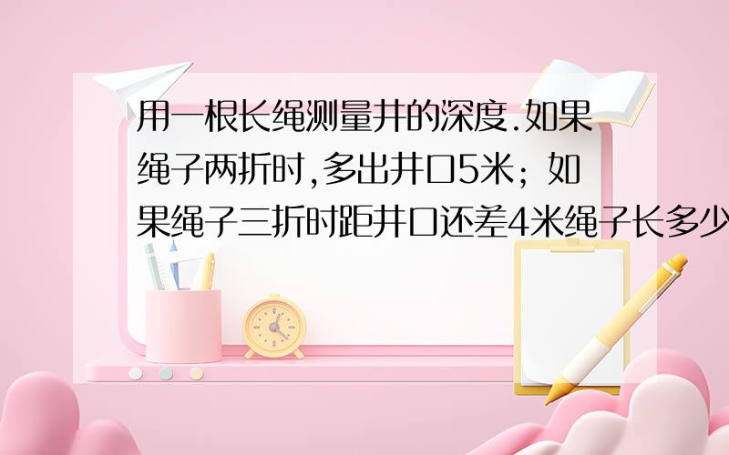 用一根长绳测量井的深度.如果绳子两折时,多出井口5米；如果绳子三折时距井口还差4米绳子长多少米,井深多少米?数学题快！方法过程要清楚