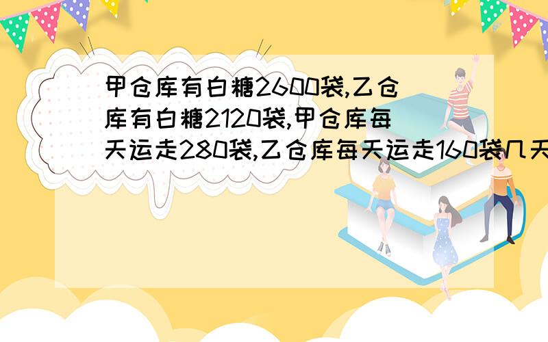 甲仓库有白糖2600袋,乙仓库有白糖2120袋,甲仓库每天运走280袋,乙仓库每天运走160袋几天后两个仓库剩下的白糖数恰好同样多