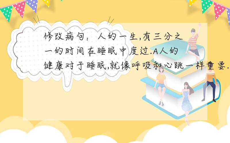 修改病句：人的一生,有三分之一的时间在睡眠中度过.A人的健康对于睡眠,就像呼吸和心跳一样重要.B我们必须全面改善公众睡眠的健康水平.C为此,中国睡眠研究会提出了“良好睡眠,健康人生