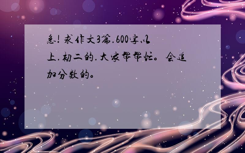 急! 求作文3篇.600字以上.初二的.大家帮帮忙。会追加分数的。