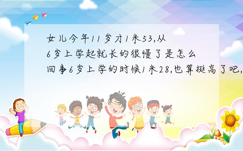 女儿今年11岁才1米53,从6岁上学起就长的很慢了是怎么回事6岁上学的时候1米28,也算挺高了吧,但是上学以后就明显不怎么长了,尤其近3年,每年只长4公分,没上学前每年很多亲戚都会说,你家女儿