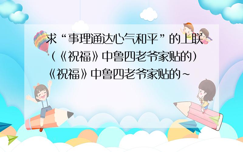 求“事理通达心气和平”的上联（《祝福》中鲁四老爷家贴的）《祝福》中鲁四老爷家贴的~