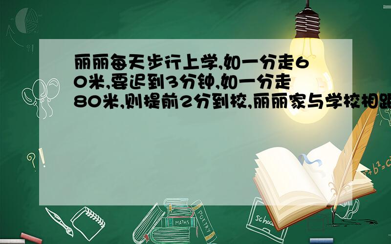 丽丽每天步行上学,如一分走60米,要迟到3分钟,如一分走80米,则提前2分到校,丽丽家与学校相距几米