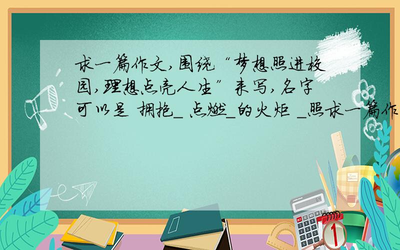 求一篇作文,围绕“梦想照进校园,理想点亮人生”来写,名字可以是 拥抱＿ 点燃＿的火炬 ＿照求一篇作文,围绕“梦想照进校园,理想点亮人生”来写,名字可以是  拥抱＿   点燃＿的火炬   ＿