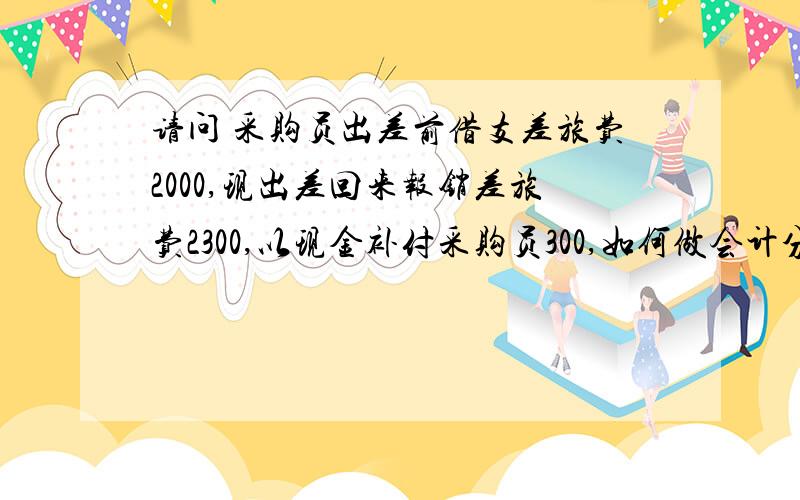 请问 采购员出差前借支差旅费2000,现出差回来报销差旅费2300,以现金补付采购员300,如何做会计分录?