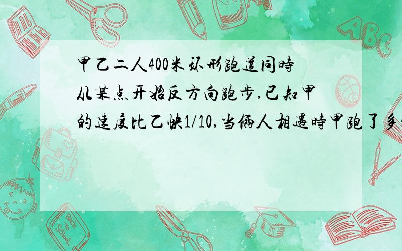 甲乙二人400米环形跑道同时从某点开始反方向跑步,已知甲的速度比乙快1/10,当俩人相遇时甲跑了多少米?第一次