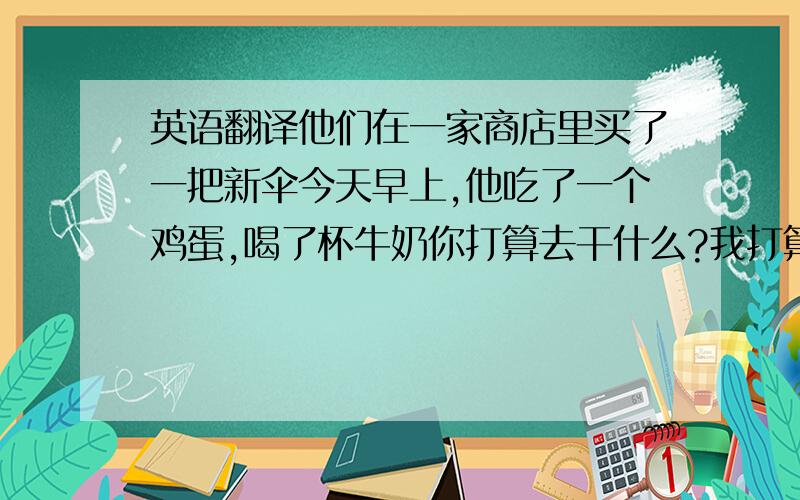 英语翻译他们在一家商店里买了一把新伞今天早上,他吃了一个鸡蛋,喝了杯牛奶你打算去干什么?我打算去看我的爷爷他们俩一起喝茶,吃晚饭你想吃牛肉还是鸡肉?我想吃鸡肉去度假走进客厅