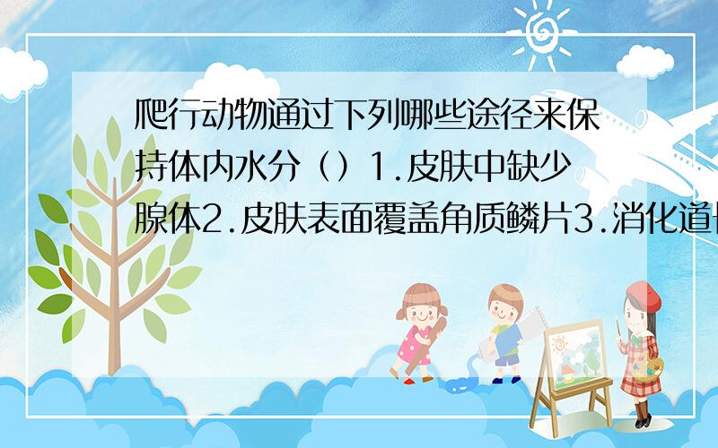 爬行动物通过下列哪些途径来保持体内水分（）1.皮肤中缺少腺体2.皮肤表面覆盖角质鳞片3.消化道长,大肠特别长4.体内有贮水囊5.排泄的氮代谢产物是尿酸6.膀胱,大肠,泄殖腔对水分具有吸收