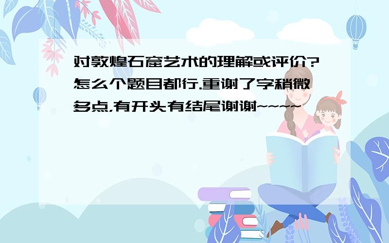 对敦煌石窟艺术的理解或评价?怎么个题目都行.重谢了字稍微多点，有开头有结尾谢谢~~~~