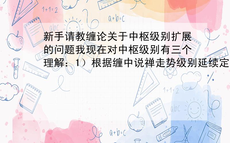 新手请教缠论关于中枢级别扩展的问题我现在对中枢级别有三个理解：1）根据缠中说禅走势级别延续定理二：更大级别中枢产生,当且仅当围绕连续两个同级别中枢产生的波动区间重叠,也就