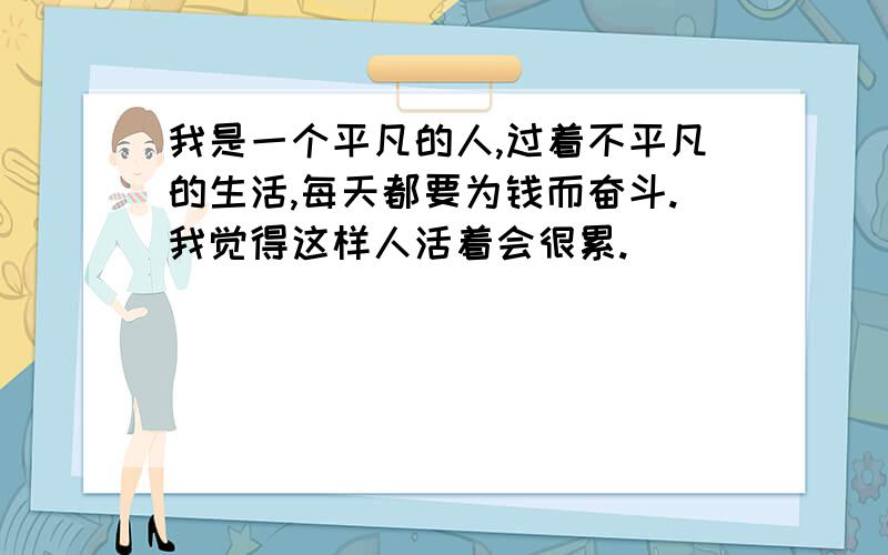 我是一个平凡的人,过着不平凡的生活,每天都要为钱而奋斗.我觉得这样人活着会很累.