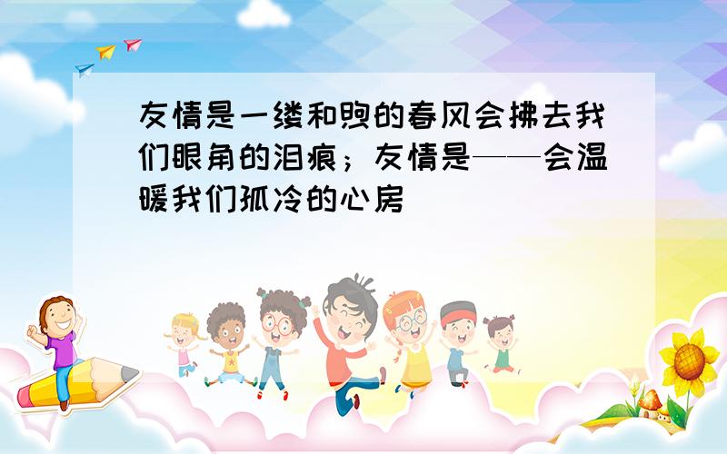 友情是一缕和煦的春风会拂去我们眼角的泪痕；友情是——会温暖我们孤冷的心房