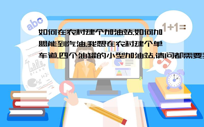 如何在农村建个加油站.如何加盟能到汽油.我想在农村建个单车道.四个油罐的小型加油站.请问都需要我做些什么.比如办哪些证件.得投资多少.不加地皮.还有证件好办理吗.