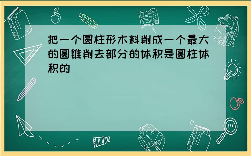 把一个圆柱形木料削成一个最大的圆锥削去部分的体积是圆柱体积的( )