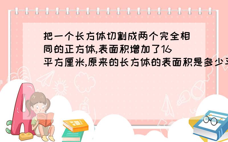 把一个长方体切割成两个完全相同的正方体,表面积增加了16平方厘米,原来的长方体的表面积是多少平方厘米把一个长方体切割成两个完全相同的正方体,表面积增加了16平方厘米,原来的长方