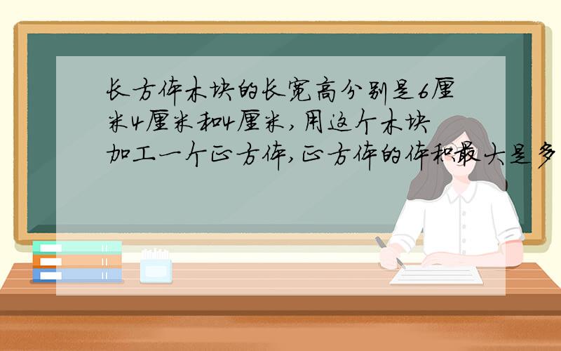 长方体木块的长宽高分别是6厘米4厘米和4厘米,用这个木块加工一个正方体,正方体的体积最大是多少立方厘米