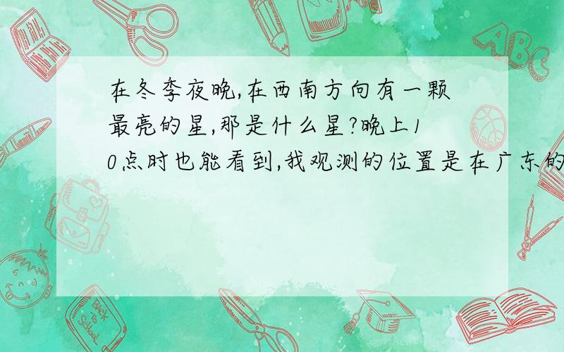 在冬季夜晚,在西南方向有一颗最亮的星,那是什么星?晚上10点时也能看到,我观测的位置是在广东的北21度左右的地区.